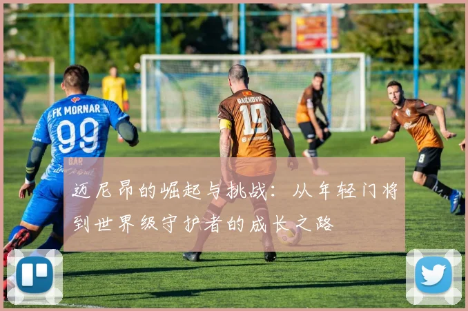 迈尼昂的崛起与挑战：从年轻门将到世界级守护者的成长之路