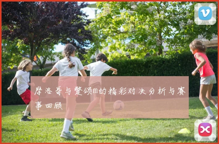 摩洛哥与蹩颂m的精彩对决分析与赛事回顾
