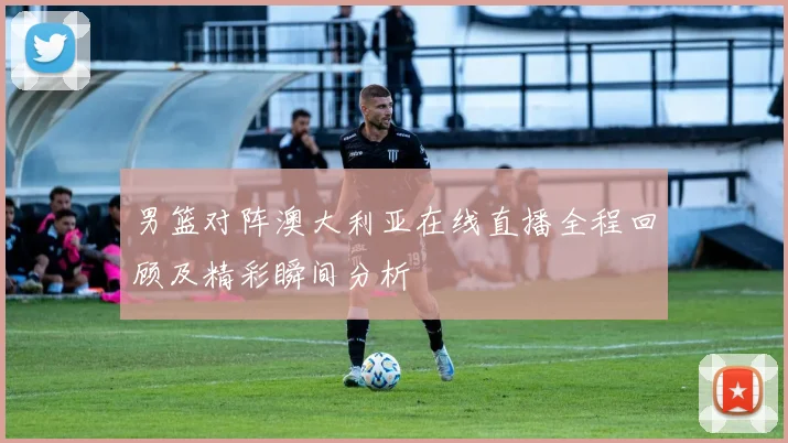 男篮对阵澳大利亚在线直播全程回顾及精彩瞬间分析