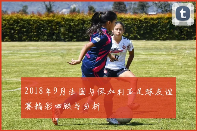 2018年9月法国与保加利亚足球友谊赛精彩回顾与分析