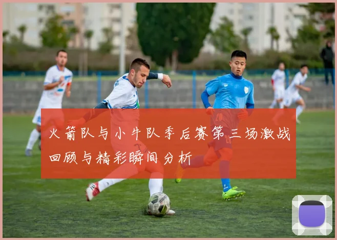 火箭队与小牛队季后赛第三场激战回顾与精彩瞬间分析