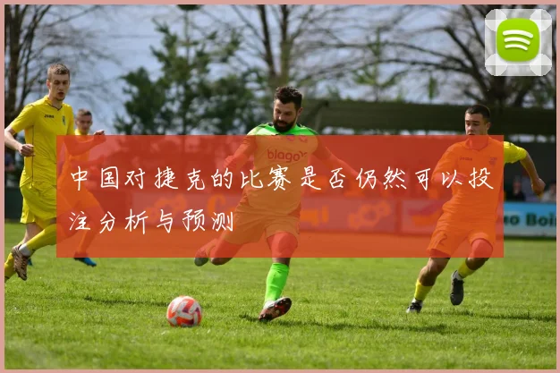 中国对捷克的比赛是否仍然可以投注分析与预测