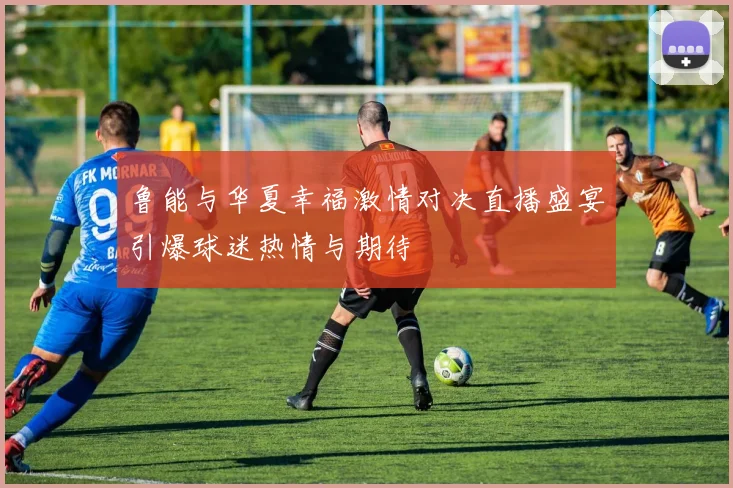 鲁能与华夏幸福激情对决直播盛宴引爆球迷热情与期待