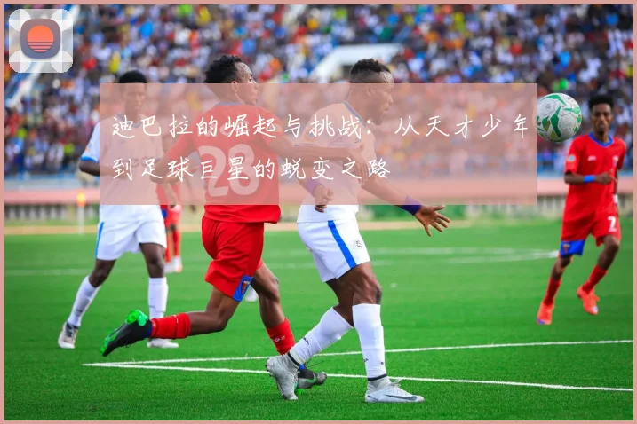 迪巴拉的崛起与挑战：从天才少年到足球巨星的蜕变之路