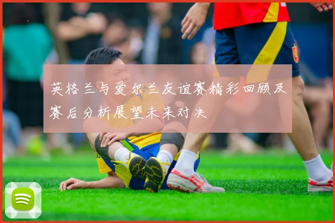英格兰与爱尔兰友谊赛精彩回顾及赛后分析展望未来对决