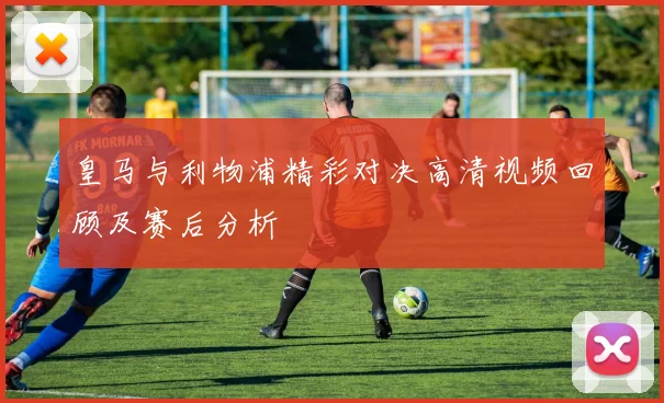 皇马与利物浦精彩对决高清视频回顾及赛后分析