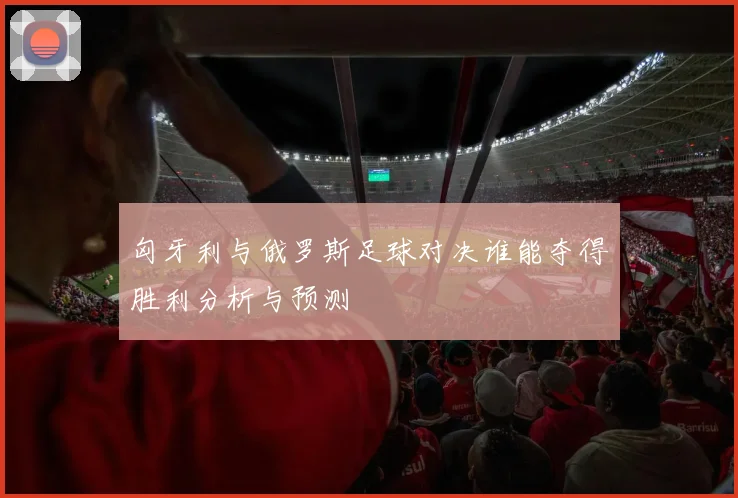匈牙利与俄罗斯足球对决谁能夺得胜利分析与预测