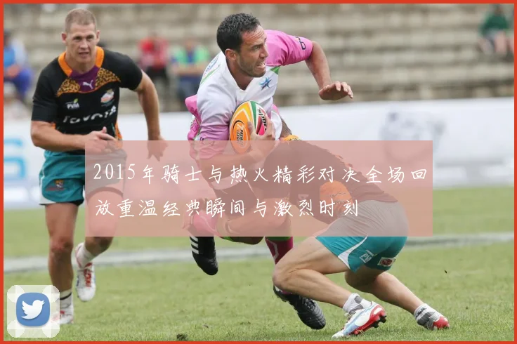 2015年骑士与热火精彩对决全场回放重温经典瞬间与激烈时刻