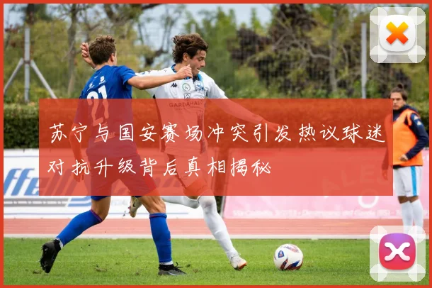 苏宁与国安赛场冲突引发热议球迷对抗升级背后真相揭秘