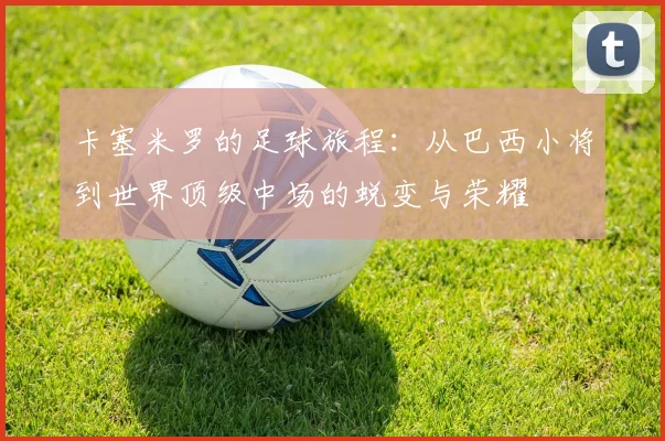 卡塞米罗的足球旅程：从巴西小将到世界顶级中场的蜕变与荣耀