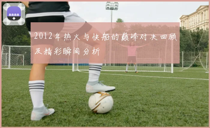 2012年热火与快船的巅峰对决回顾及精彩瞬间分析