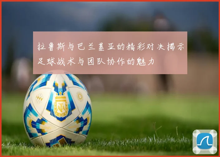 拉鲁斯与巴兰基亚的精彩对决揭示足球战术与团队协作的魅力